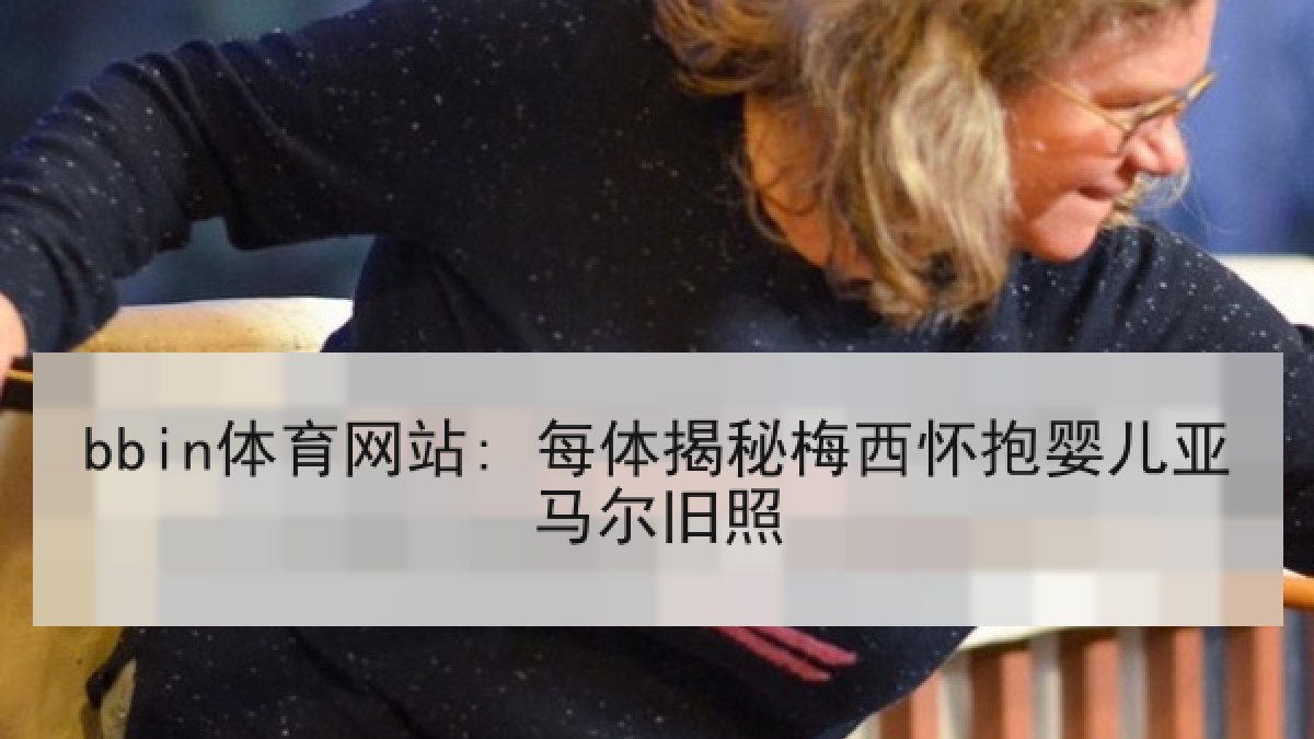 bbin体育网站: 每体揭秘梅西怀抱婴儿亚马尔旧照 bbin体育网站: 每体揭秘梅西怀抱婴儿亚马尔旧照